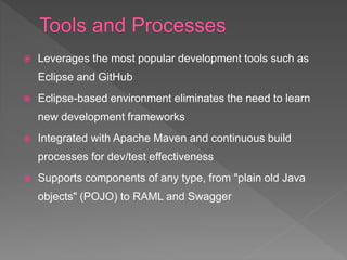  Leverages the most popular development tools such as
Eclipse and GitHub
 Eclipse-based environment eliminates the need to learn
new development frameworks
 Integrated with Apache Maven and continuous build
processes for dev/test effectiveness
 Supports components of any type, from "plain old Java
objects" (POJO) to RAML and Swagger
 