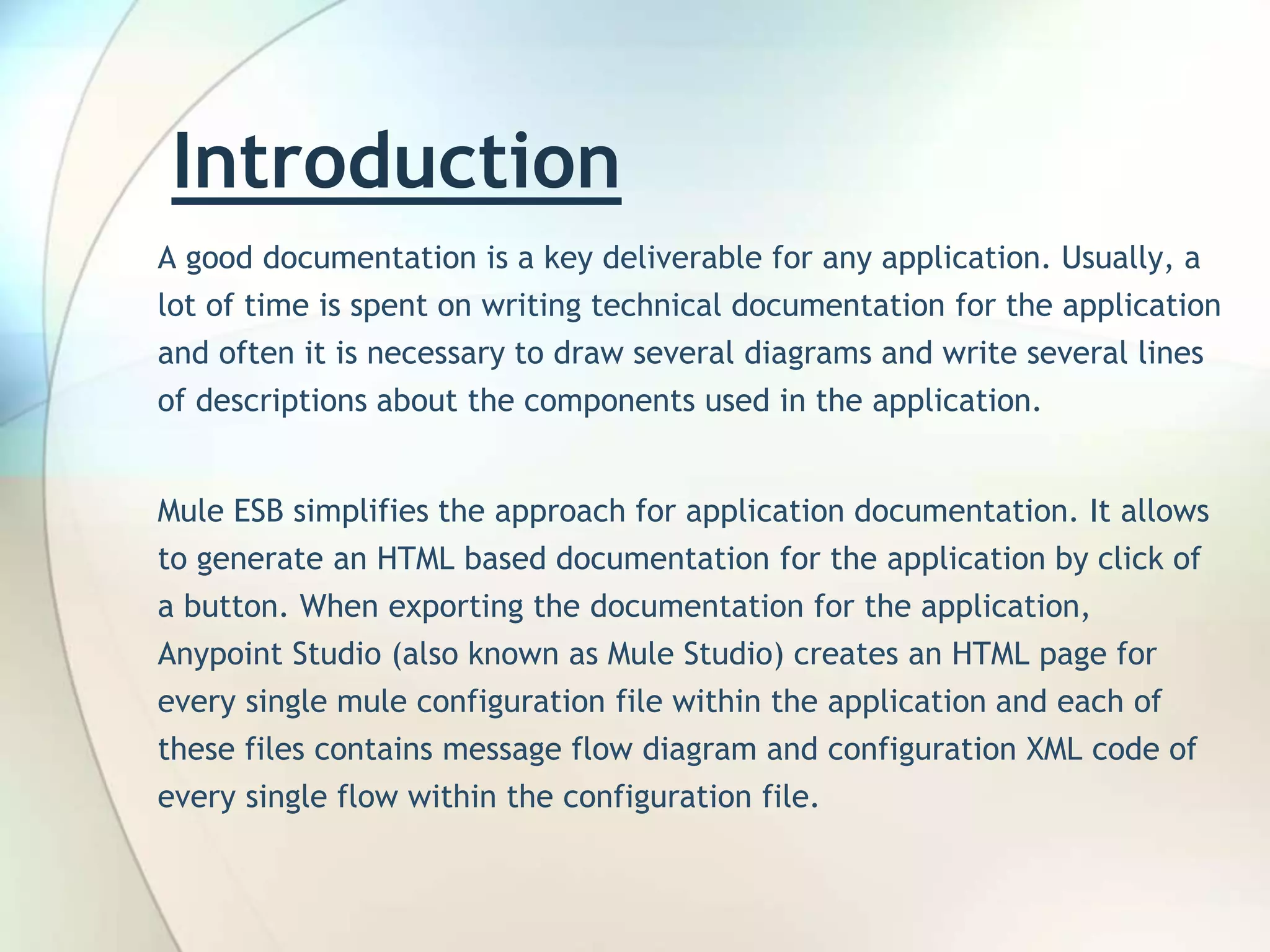 Introduction A good documentation is a key deliverable for any application. Usually, a lot of time is spent on writing technical documentation for the application and often it is necessary to draw several diagrams and write several lines of descriptions about the components used in the application. Mule ESB simplifies the approach for application documentation. It allows to generate an HTML based documentation for the application by click of a button. When exporting the documentation for the application, Anypoint Studio (also known as Mule Studio) creates an HTML page for every single mule configuration file within the application and each of these files contains message flow diagram and configuration XML code of every single flow within the configuration file. 
