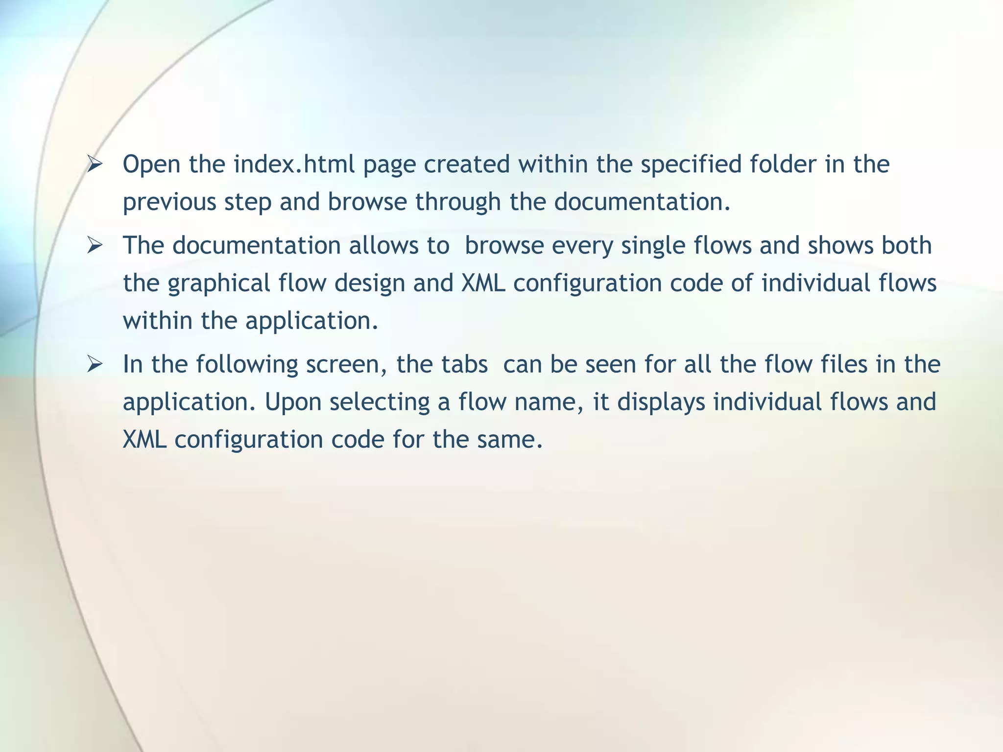  Open the index.html page created within the specified folder in the previous step and browse through the documentation.  The documentation allows to browse every single flows and shows both the graphical flow design and XML configuration code of individual flows within the application.  In the following screen, the tabs can be seen for all the flow files in the application. Upon selecting a flow name, it displays individual flows and XML configuration code for the same. 