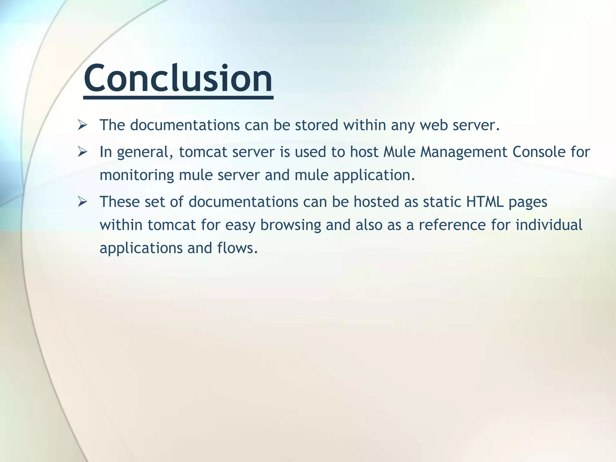 Conclusion  The documentations can be stored within any web server.  In general, tomcat server is used to host Mule Management Console for monitoring mule server and mule application.  These set of documentations can be hosted as static HTML pages within tomcat for easy browsing and also as a reference for individual applications and flows. 