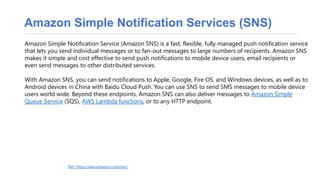 Amazon Simple Notification Services (SNS)
Amazon Simple Notification Service (Amazon SNS) is a fast, flexible, fully managed push notification service
that lets you send individual messages or to fan-out messages to large numbers of recipients. Amazon SNS
makes it simple and cost effective to send push notifications to mobile device users, email recipients or
even send messages to other distributed services.
With Amazon SNS, you can send notifications to Apple, Google, Fire OS, and Windows devices, as well as to
Android devices in China with Baidu Cloud Push. You can use SNS to send SMS messages to mobile device
users world wide. Beyond these endpoints, Amazon SNS can also deliver messages to Amazon Simple
Queue Service (SQS), AWS Lambda functions, or to any HTTP endpoint.
Ref: https://aws.amazon.com/sns/
 