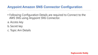 Anypoint Amazon SNS Connector Configuration
• Following Configuration Details are required to Connect to the
AWS SNS using Anypoint SNS Connector.
a. Access key
b. Secret key
c. Topic Arn Details
Raghavender Reddy
 