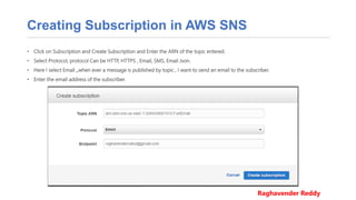 Creating Subscription in AWS SNS
• Click on Subscription and Create Subscription and Enter the ARN of the topic entered.
• Select Protocol, protocol Can be HTTP, HTTPS , Email, SMS, Email Json.
• Here I select Email ,,when ever a message is published by topic , I want to send an email to the subscriber.
• Enter the email address of the subscriber.
Raghavender Reddy
 