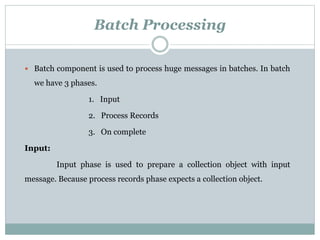 Batch Processing
 Batch component is used to process huge messages in batches. In batch
we have 3 phases.
1. Input
2. Process Records
3. On complete
Input:
Input phase is used to prepare a collection object with input
message. Because process records phase expects a collection object.
 