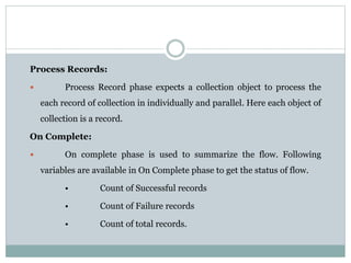 Process Records:
 Process Record phase expects a collection object to process the
each record of collection in individually and parallel. Here each object of
collection is a record.
On Complete:
 On complete phase is used to summarize the flow. Following
variables are available in On Complete phase to get the status of flow.
• Count of Successful records
• Count of Failure records
• Count of total records.
 