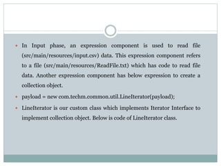  In Input phase, an expression component is used to read file
(src/main/resources/input.csv) data. This expression component refers
to a file (src/main/resources/ReadFile.txt) which has code to read file
data. Another expression component has below expression to create a
collection object.
 payload = new com.techm.common.util.LineIterator(payload);
 LineIterator is our custom class which implements Iterator Interface to
implement collection object. Below is code of LineIterator class.
 