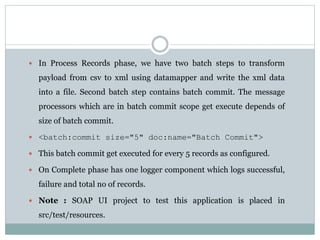  In Process Records phase, we have two batch steps to transform
payload from csv to xml using datamapper and write the xml data
into a file. Second batch step contains batch commit. The message
processors which are in batch commit scope get execute depends of
size of batch commit.
 <batch:commit size="5" doc:name="Batch Commit">
 This batch commit get executed for every 5 records as configured.
 On Complete phase has one logger component which logs successful,
failure and total no of records.
 Note : SOAP UI project to test this application is placed in
src/test/resources.
 