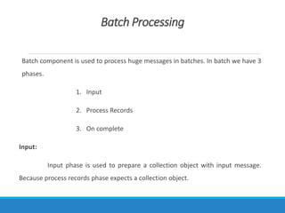 Batch Processing
Batch component is used to process huge messages in batches. In batch we have 3
phases.
1. Input
2. Process Records
3. On complete
Input:
Input phase is used to prepare a collection object with input message.
Because process records phase expects a collection object.
 