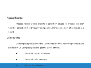 Process Records:
Process Record phase expects a collection object to process the each
record of collection in individually and parallel. Here each object of collection is a
record.
On Complete:
On complete phase is used to summarize the flow. Following variables are
available in On Complete phase to get the status of flow.
• Count of Successful records
• Count of Failure records
• Count of total records.
 