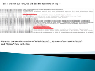 So, if we run our flow, we will see the following in log :-
Here you can see the Number of failed Records , Number of successful Records
and Elapsed Time in the log
 
