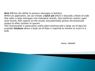 Mule ESB has the ability to process messages in batches.
Within an application, we can initiate a batch job which is basically a block of code
that splits a large messages into individual records, then performs actions upon
each record, then reports on the results and potentially pushes the processed
output to other systems or queues.
This functionality is particularly useful when working with a large set of data for
example Database where a large set of Data is required to retrieve or insert in a
bulk.
Source:- MuleSoft
 
