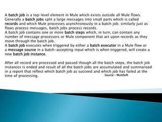 A batch job is a top-level element in Mule which exists outside all Mule flows.
Generally a batch jobs split a large messages into small parts which is called
records and which Mule processes asynchronously in a batch job; similarly just as
flows process messages, batch jobs process records.
A batch job contains one or more batch steps which, in turn, can contain any
number of message processors or Mule component that act upon records as they
move through the batch job.
A batch job executes when triggered by either a batch executor in a Mule flow or
a message source in a batch-accepting input which is when triggered, will create a
new batch job instance.
After all record are processed and passed though all the batch steps, the batch job
instances is ended and result of all the batch jobs are accumulated and summarised
in a report that reflect which batch job as succeed and which job has failed at the
time of processing. Source:- MuleSoft
 