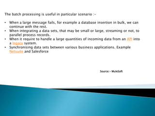 The batch processing is useful in particular scenario :-
• When a large message fails, for example a database insertion in bulk, we can
continue with the rest.
• When integrating a data sets, that may be small or large, streaming or not, to
parallel process records.
• When it require to handle a large quantities of incoming data from an API into
a legacy system.
• Synchronising data sets between various business applications. Example
Netsuite and Salesforce
Source:- MuleSoft
 