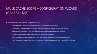 MULE CACHE SCOPE – CONFIGURATION WIZARD
(GENERAL TAB)
• Following are the options on general tab –
• Display Name – Name of the component to be displayed in Mule flow.
• Use default caching strategy – Use this radio button to use default caching mechanism.
• Reference to a Strategy – Use this radio button to refer to global caching strategy.
• Process all messages – Filter mechanism to process all messages.
• Filter messages using an expression – Use this to filter messages according an expression.
• Filter messages using a global filter – Use this to filter messages according a global filter strategy.
 