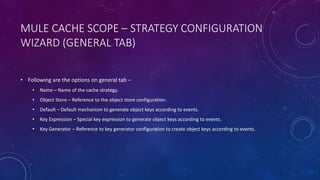 MULE CACHE SCOPE – STRATEGY CONFIGURATION
WIZARD (GENERAL TAB)
• Following are the options on general tab –
• Name – Name of the cache strategy.
• Object Store – Reference to the object store configuration.
• Default – Default mechanism to generate object keys according to events.
• Key Expression – Special key expression to generate object keys according to events.
• Key Generator – Reference to key generator configuration to create object keys according to events.
 