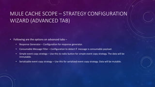 MULE CACHE SCOPE – STRATEGY CONFIGURATION
WIZARD (ADVANCED TAB)
• Following are the options on advanced tabs –
• Response Generator – Configuration for response generator.
• Consumable Message Filter – Configuration to detect if message is consumable payload.
• Simple event copy strategy – Use this to radio button for simple event copy strategy. The data will be
immutable.
• Serializable event copy strategy – Use this for serialized event copy strategy. Data will be mutable.
 