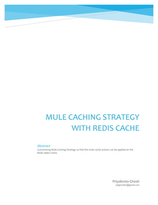 MULE CACHING STRATEGY
WITH REDIS CACHE
Priyobroto Ghosh
pbghosh67@gmail.com
Abstract
Customizing Mule Caching Strategy so that the mule cache actions can be applied on the
Redis object store.
 
