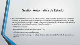 Gestion Automatica de Estado
• Esta forma de administración de estado permite al desarrollador identificar con facilidad al
conector de usuario del token de acceso.Al utilizar este subconjunto de conector, el DevKit
persistirá de forma automática toda la información relevante necesaria para volver a utilizar
una de forma autorizada el conector. Esta información es:
• El token de acceso
• El token de acceso secreto (bajo OAuth 1.0a)
• El token de refresco (bajo OAuth v2)
• Cualquier información que se extrajo durante la devolución de llamada de proveedor de
servicios
 