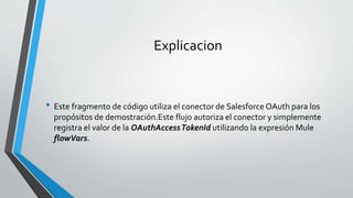 Explicacion
• Este fragmento de código utiliza el conector de Salesforce OAuth para los
propósitos de demostración.Este flujo autoriza el conector y simplemente
registra el valor de la OAuthAccessTokenId utilizando la expresión Mule
flowVars.
 