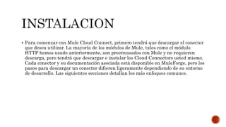 Para comenzar con Mule Cloud Connect, primero tendrá que descargar el conector
que desea utilizar. La mayoría de los módulos de Mule, tales como el módulo
HTTP hemos usado anteriormente, son preenvasados con Mule y no requieren
descarga, pero tendrá que descargar e instalar los Cloud Connectors usted mismo.
Cada conector y su documentación asociada está disponible en MuleForge, pero los
pasos para descargar un conector difieren ligeramente dependiendo de su entorno
de desarrollo. Las siguientes secciones detallan los más enfoques comunes.
 