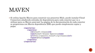  Si utiliza Apache Maven para construir sus proyectos Mule, puede instalar Cloud
Connectors añadiendo entradas de dependencia para cada conector que va a
utilizar para su Maven pom:xml. La página de la documentación de cada conector
se proporciona con Maven dependencia XML que puede simplemente copiar y
pegar.
 