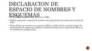  El modelo de programación de Mule es XML.
 Utiliza esquemas y espacios de nombres de proporcionar un entorno de creación de
DSL.
 Para utilizar un conector en un proyecto Mule, se debe incluir en primer lugar las
declaraciones de espacio de nombres y ubicación dentro de su esquema de Mule en
los archivos de configuración.
 