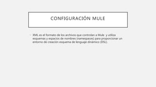 CONFIGURACIÓN MULE
• XML es el formato de los archivos que controlan a Mule y utiliza
esquemas y espacios de nombres (namespaces) para proporcionar un
entorno de creación esquema de lenguaje dinámico (DSL).
 