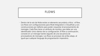 FLOWS
• Dentro de la raíz de Mule existe un elemento secundario crítico: el flow.
Los flows son configuraciones para Mule Integration o CloudHub y son
construcciones por defecto para poder orquestar el procesamiento de
mensajes. Cada flow tiene un atributo de nombre, que debe ser una
identificador único dentro de su configuración. El flow a continuación,
consiste en un mensaje fuente seguido de una secuencia de
procesadores de mensajes. Los flows se procesan de arriba-abajo, al
igual que cualquier lenguaje de programación imperativo.
 
