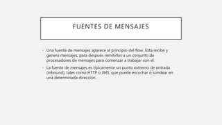 FUENTES DE MENSAJES
• Una fuente de mensajes aparece al principio del flow. Esta recibe y
genera mensajes, para después remitirlos a un conjunto de
procesadores de mensajes para comenzar a trabajar con el.
• La fuente de mensajes es típicamente un punto extremo de entrada
(inbound), tales como HTTP o JMS, que puede escuchar o sondear en
una determinada dirección.
 