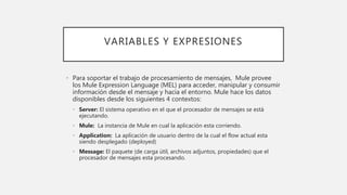 VARIABLES Y EXPRESIONES
• Para soportar el trabajo de procesamiento de mensajes, Mule provee
los Mule Expression Language (MEL) para acceder, manipular y consumir
información desde el mensaje y hacia el entorno. Mule hace los datos
disponibles desde los siguientes 4 contextos:
• Server: El sistema operativo en el que el procesador de mensajes se está
ejecutando.
• Mule: La instancia de Mule en cual la aplicación esta corriendo.
• Application: La aplicación de usuario dentro de la cual el flow actual esta
siendo desplegado (deployed)
• Message: El paquete (de carga útil, archivos adjuntos, propiedades) que el
procesador de mensajes esta procesando.
 