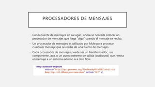 PROCESADORES DE MENSAJES
• Con la fuente de mensajes en su lugar, ahora se necesita colocar un
procesador de mensajes que haga “algo” cuando el mensaje se reciba.
• Un procesador de mensajes es utilizado por Mule para procesar
cualquier mensaje que se reciba de una fuente de mensajes.
• Cada procesador de mensajes puede ser un transformador, un
componente Java, o un punto extremo de salida (outbound) que remita
el mensaje a un sistema externo o a otro flow.
 