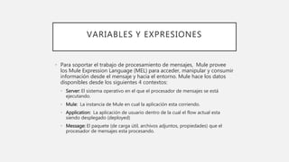 VARIABLES Y EXPRESIONES
• Para soportar el trabajo de procesamiento de mensajes, Mule provee
los Mule Expression Language (MEL) para acceder, manipular y consumir
información desde el mensaje y hacia el entorno. Mule hace los datos
disponibles desde los siguientes 4 contextos:
• Server: El sistema operativo en el que el procesador de mensajes se está
ejecutando.
• Mule: La instancia de Mule en cual la aplicación esta corriendo.
• Application: La aplicación de usuario dentro de la cual el flow actual esta
siendo desplegado (deployed)
• Message: El paquete (de carga útil, archivos adjuntos, propiedades) que el
procesador de mensajes esta procesando.
 