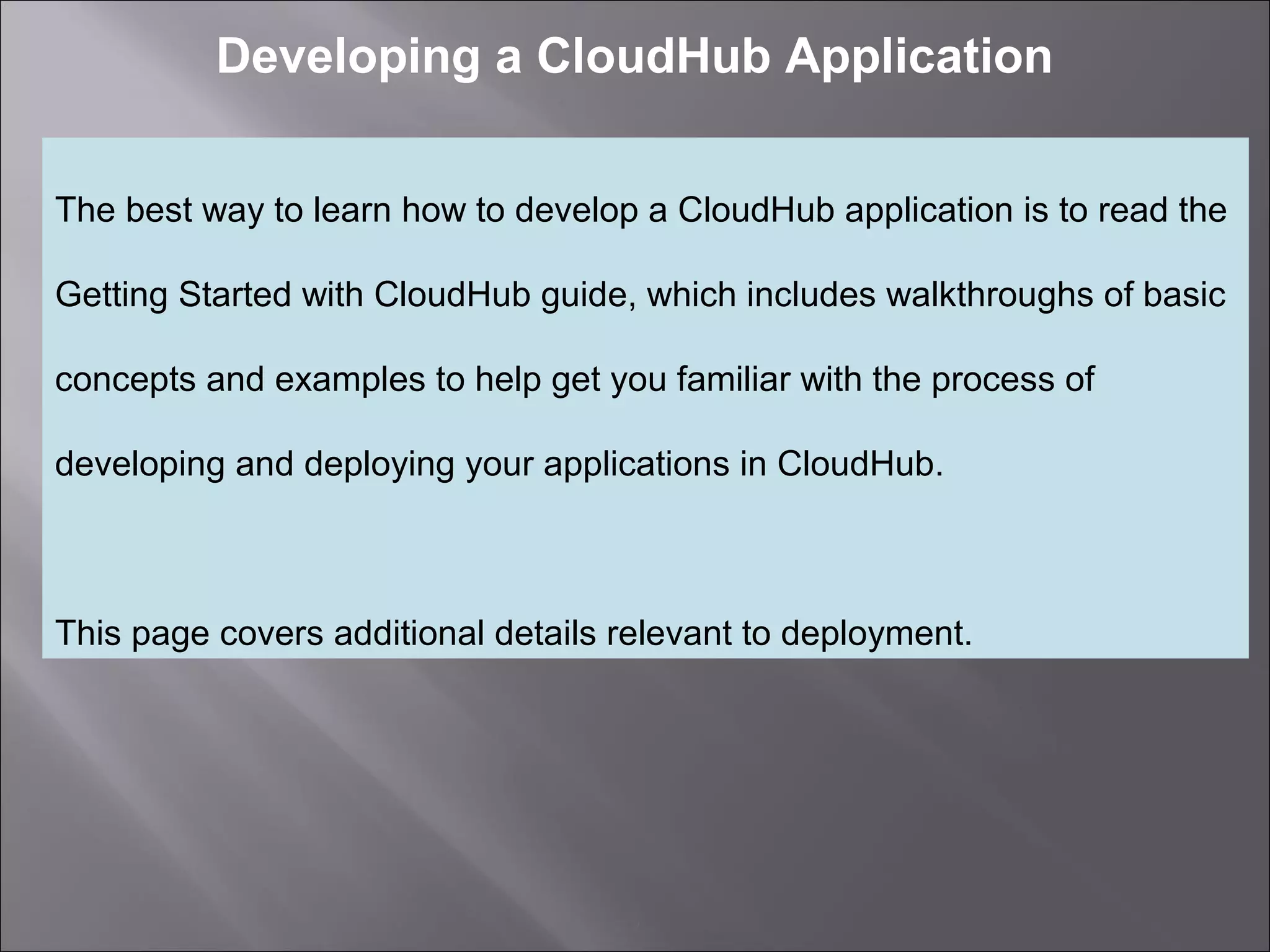 2
Developing a CloudHub Application
The best way to learn how to develop a CloudHub application is to read the
Getting Started with CloudHub guide, which includes walkthroughs of basic
concepts and examples to help get you familiar with the process of
developing and deploying your applications in CloudHub.
This page covers additional details relevant to deployment.
 