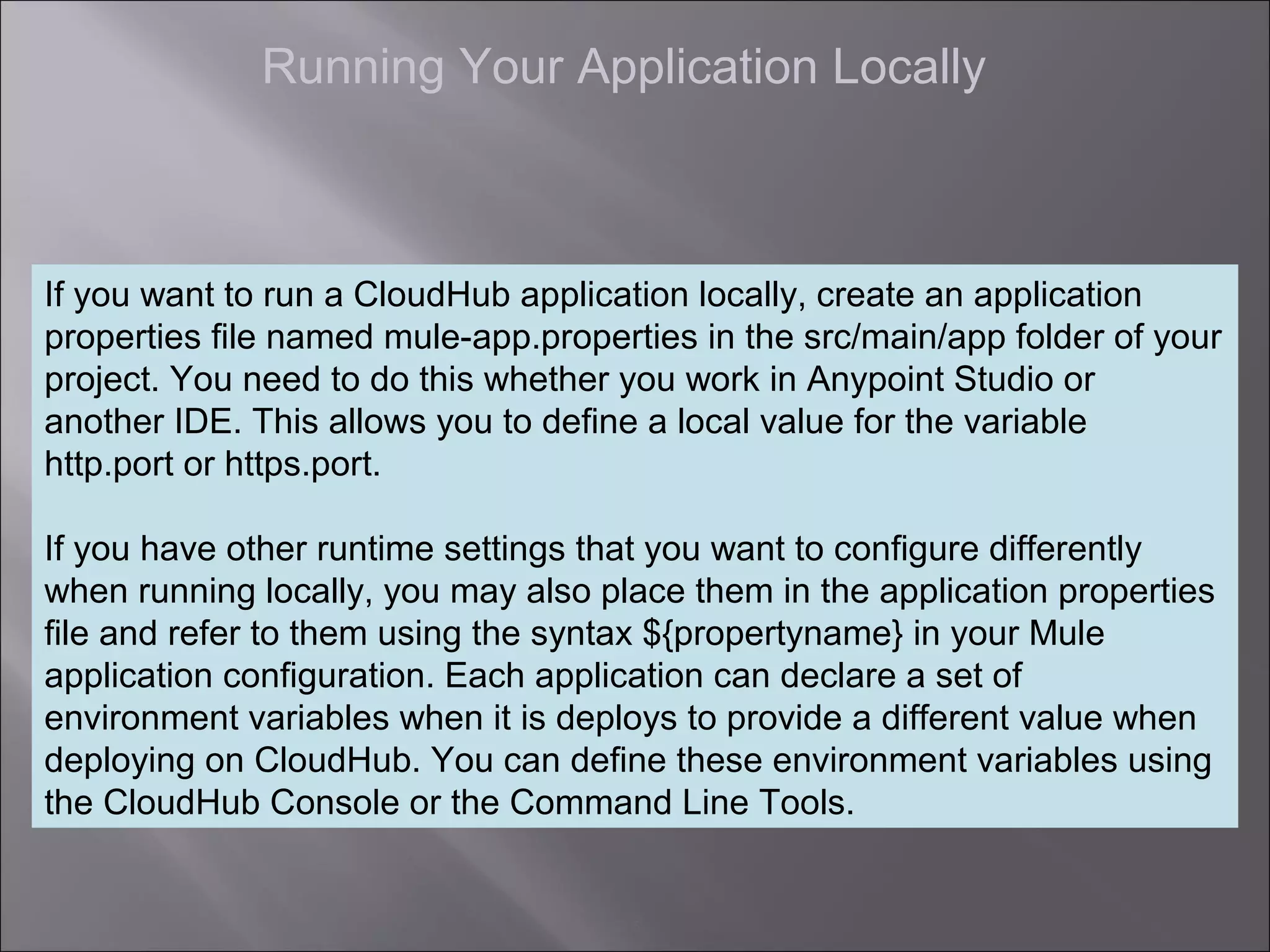 5
Running Your Application Locally
If you want to run a CloudHub application locally, create an application
properties file named mule-app.properties in the src/main/app folder of your
project. You need to do this whether you work in Anypoint Studio or
another IDE. This allows you to define a local value for the variable
http.port or https.port.
If you have other runtime settings that you want to configure differently
when running locally, you may also place them in the application properties
file and refer to them using the syntax ${propertyname} in your Mule
application configuration. Each application can declare a set of
environment variables when it is deploys to provide a different value when
deploying on CloudHub. You can define these environment variables using
the CloudHub Console or the Command Line Tools.
 