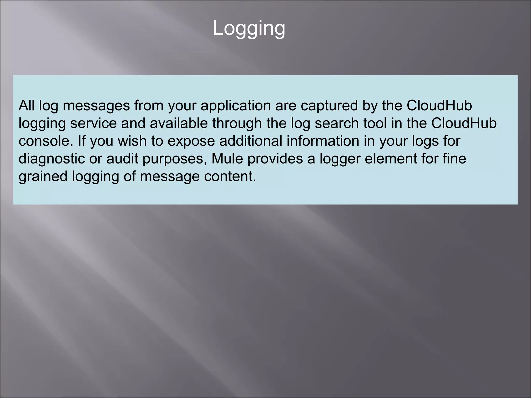 6
Logging
All log messages from your application are captured by the CloudHub
logging service and available through the log search tool in the CloudHub
console. If you wish to expose additional information in your logs for
diagnostic or audit purposes, Mule provides a logger element for fine
grained logging of message content.
 