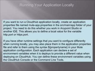 5
Running Your Application Locally
If you want to run a CloudHub application locally, create an application
properties file named mule-app.properties in the src/main/app folder of your
project. You need to do this whether you work in Anypoint Studio or
another IDE. This allows you to define a local value for the variable
http.port or https.port.
If you have other runtime settings that you want to configure differently
when running locally, you may also place them in the application properties
file and refer to them using the syntax ${propertyname} in your Mule
application configuration. Each application can declare a set of
environment variables when it is deploys to provide a different value when
deploying on CloudHub. You can define these environment variables using
the CloudHub Console or the Command Line Tools.
 
