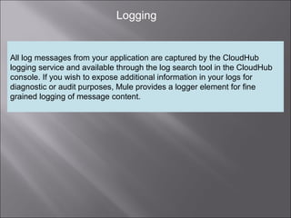 6
Logging
All log messages from your application are captured by the CloudHub
logging service and available through the log search tool in the CloudHub
console. If you wish to expose additional information in your logs for
diagnostic or audit purposes, Mule provides a logger element for fine
grained logging of message content.
 