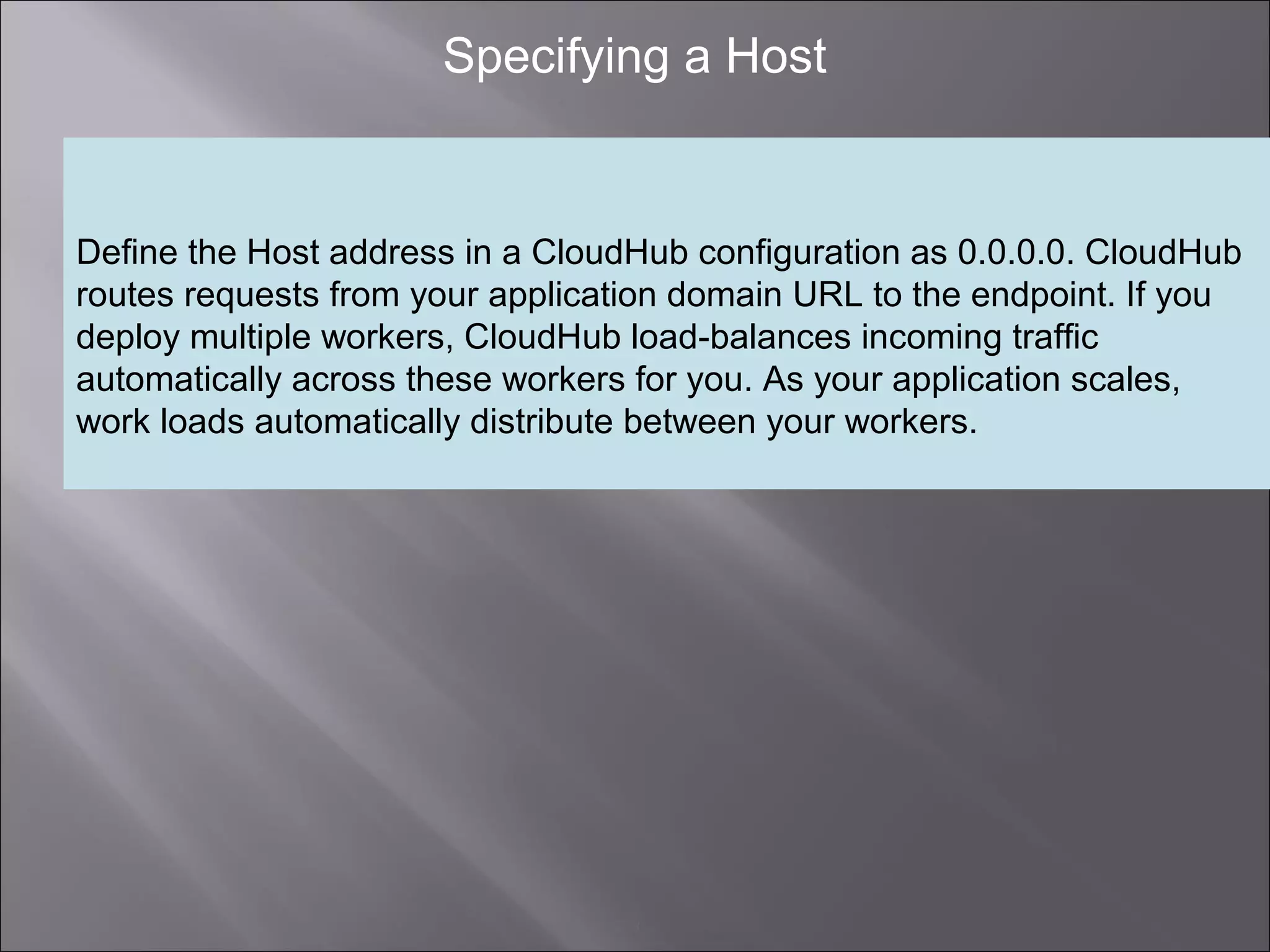 3
Specifying a Host
Define the Host address in a CloudHub configuration as 0.0.0.0. CloudHub
routes requests from your application domain URL to the endpoint. If you
deploy multiple workers, CloudHub load-balances incoming traffic
automatically across these workers for you. As your application scales,
work loads automatically distribute between your workers.
 