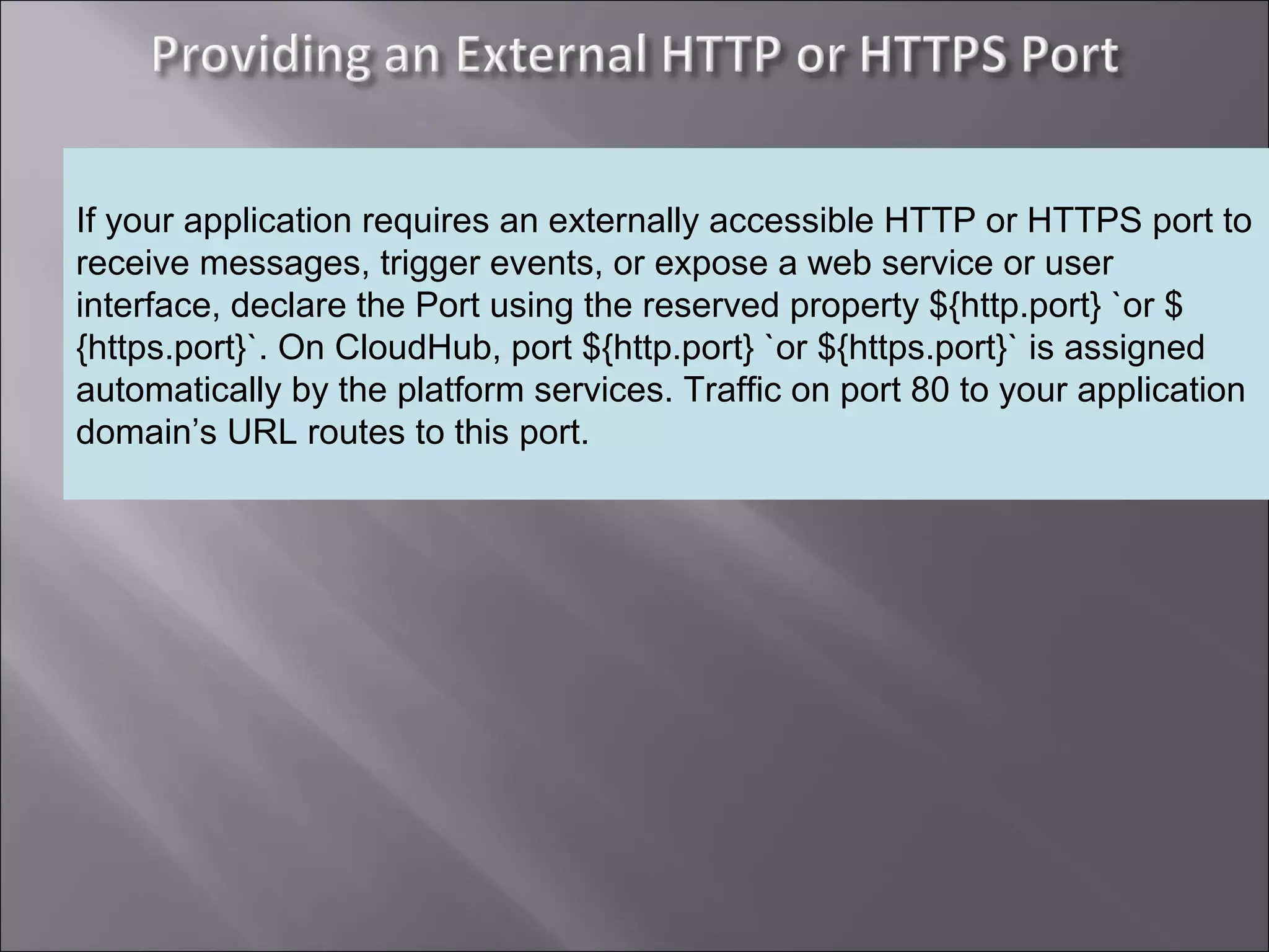 4
Providing an External HTTP or HTTPS Port
If your application requires an externally accessible HTTP or HTTPS port to
receive messages, trigger events, or expose a web service or user
interface, declare the Port using the reserved property ${http.port} `or $
{https.port}`. On CloudHub, port ${http.port} `or ${https.port}` is assigned
automatically by the platform services. Traffic on port 80 to your application
domain’s URL routes to this port.
 