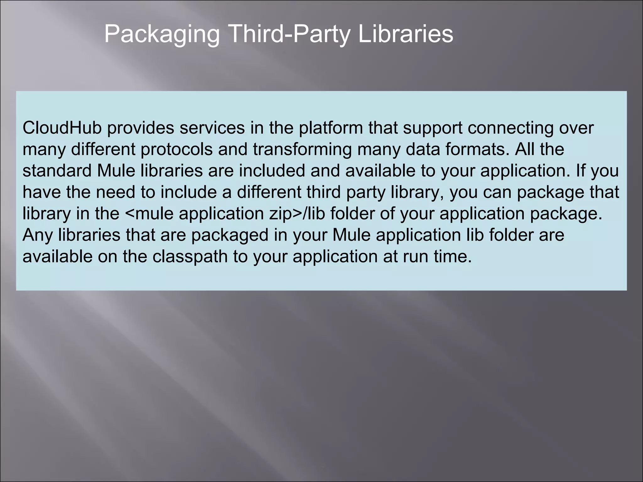 7
Packaging Third-Party Libraries
CloudHub provides services in the platform that support connecting over
many different protocols and transforming many data formats. All the
standard Mule libraries are included and available to your application. If you
have the need to include a different third party library, you can package that
library in the <mule application zip>/lib folder of your application package.
Any libraries that are packaged in your Mule application lib folder are
available on the classpath to your application at run time.
 