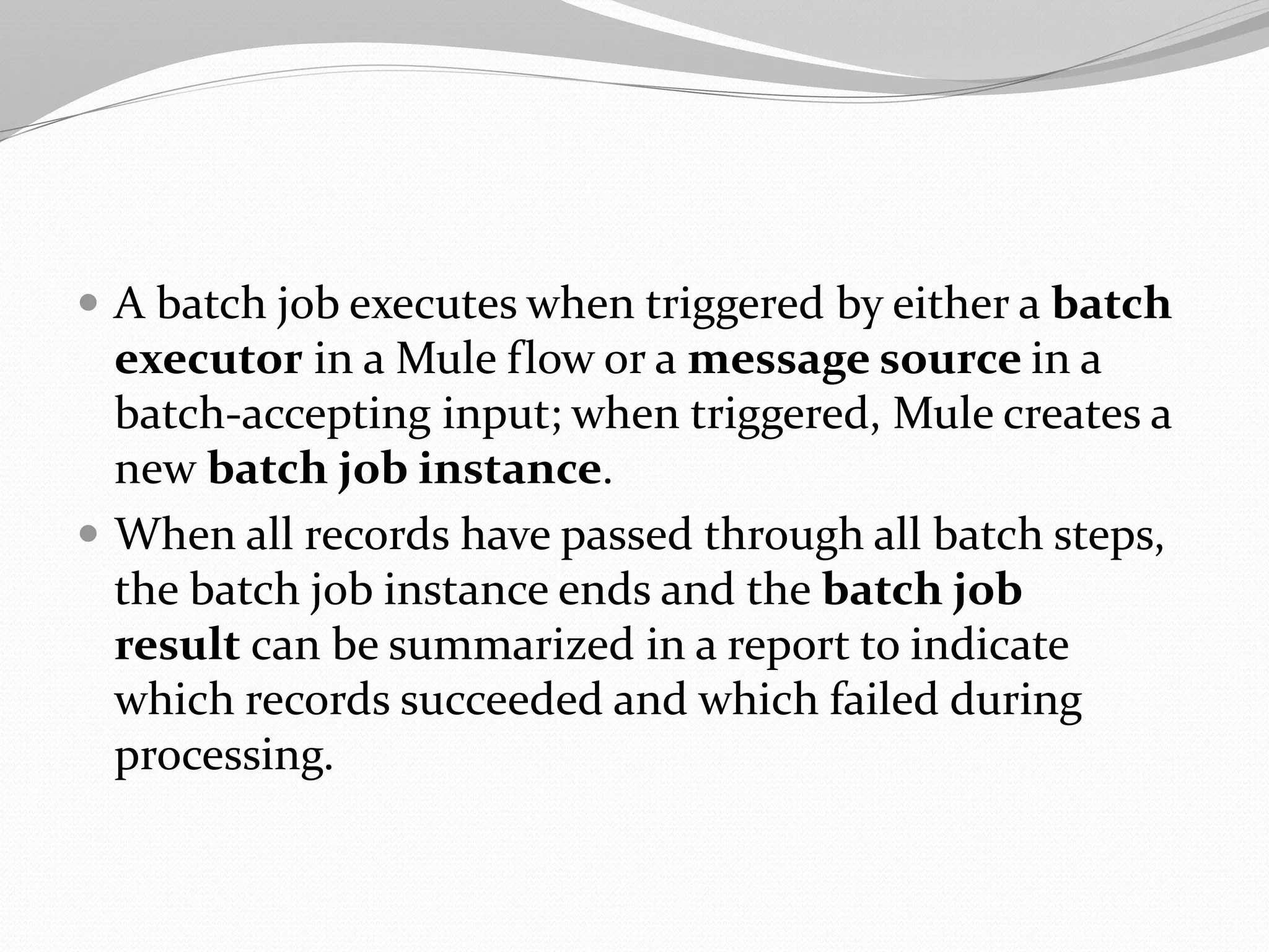  A batch job executes when triggered by either a batch
executor in a Mule flow or a message source in a
batch-accepting input; when triggered, Mule creates a
new batch job instance.
 When all records have passed through all batch steps,
the batch job instance ends and the batch job
result can be summarized in a report to indicate
which records succeeded and which failed during
processing.
 