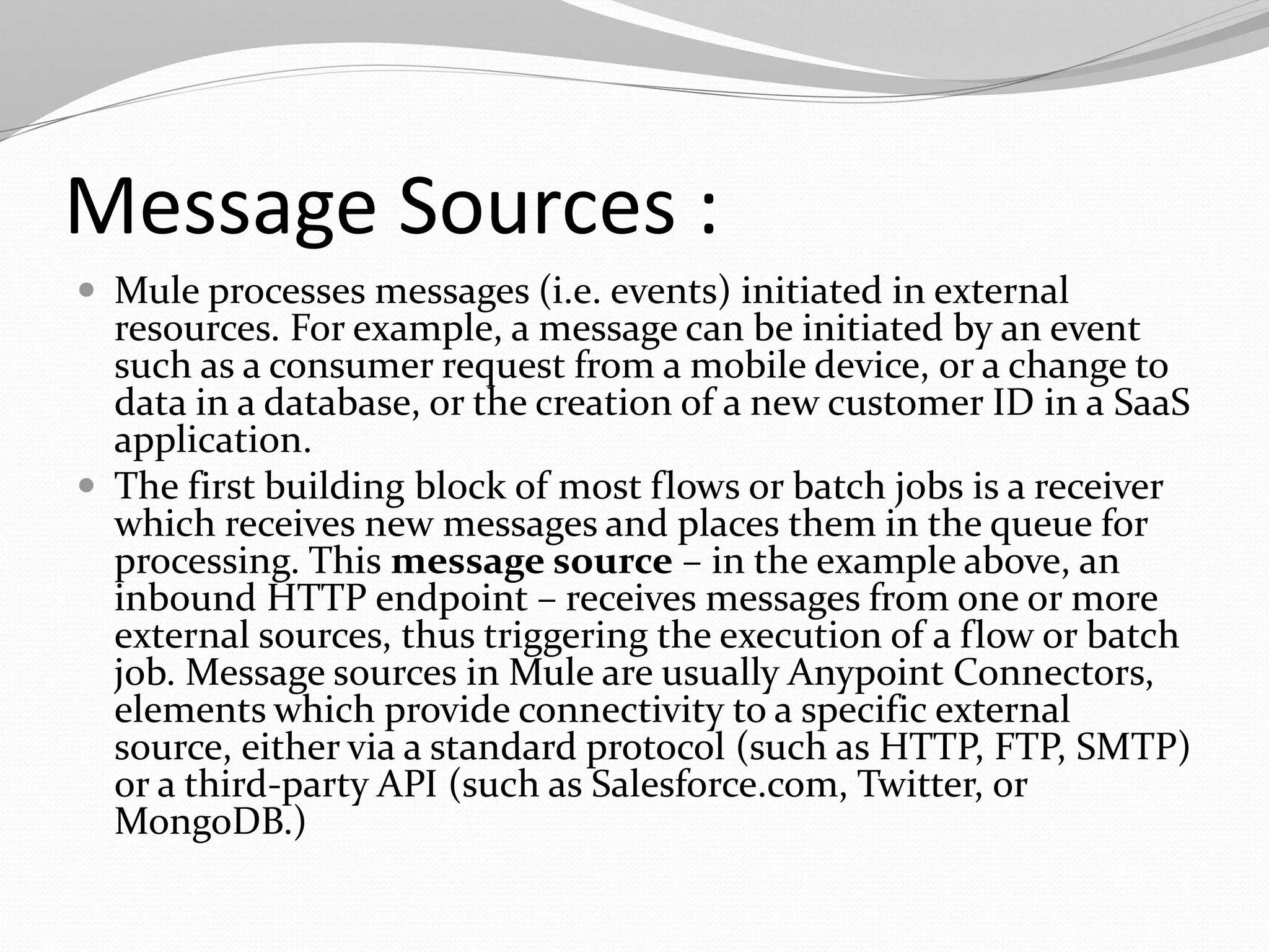 Message Sources :
 Mule processes messages (i.e. events) initiated in external
resources. For example, a message can be initiated by an event
such as a consumer request from a mobile device, or a change to
data in a database, or the creation of a new customer ID in a SaaS
application.
 The first building block of most flows or batch jobs is a receiver
which receives new messages and places them in the queue for
processing. This message source – in the example above, an
inbound HTTP endpoint – receives messages from one or more
external sources, thus triggering the execution of a flow or batch
job. Message sources in Mule are usually Anypoint Connectors,
elements which provide connectivity to a specific external
source, either via a standard protocol (such as HTTP, FTP, SMTP)
or a third-party API (such as Salesforce.com, Twitter, or
MongoDB.)
 