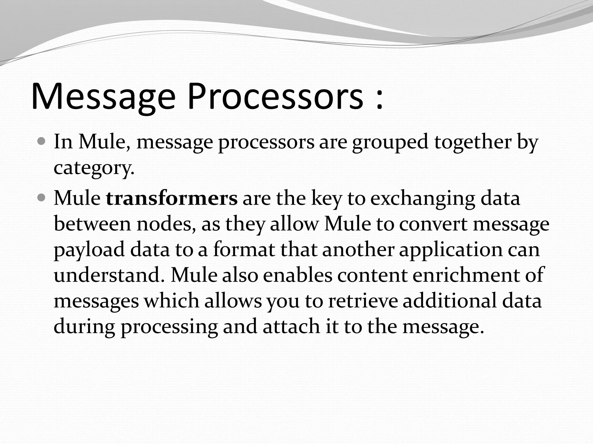 Message Processors :
 In Mule, message processors are grouped together by
category.
 Mule transformers are the key to exchanging data
between nodes, as they allow Mule to convert message
payload data to a format that another application can
understand. Mule also enables content enrichment of
messages which allows you to retrieve additional data
during processing and attach it to the message.
 