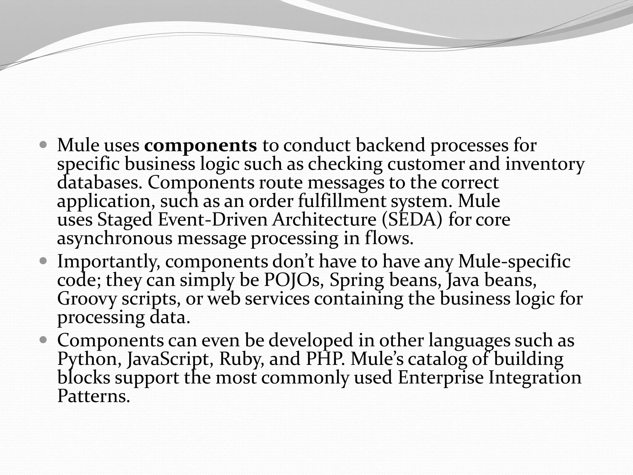  Mule uses components to conduct backend processes for
specific business logic such as checking customer and inventory
databases. Components route messages to the correct
application, such as an order fulfillment system. Mule
uses Staged Event-Driven Architecture (SEDA) for core
asynchronous message processing in flows.
 Importantly, components don’t have to have any Mule-specific
code; they can simply be POJOs, Spring beans, Java beans,
Groovy scripts, or web services containing the business logic for
processing data.
 Components can even be developed in other languages such as
Python, JavaScript, Ruby, and PHP. Mule’s catalog of building
blocks support the most commonly used Enterprise Integration
Patterns.
 