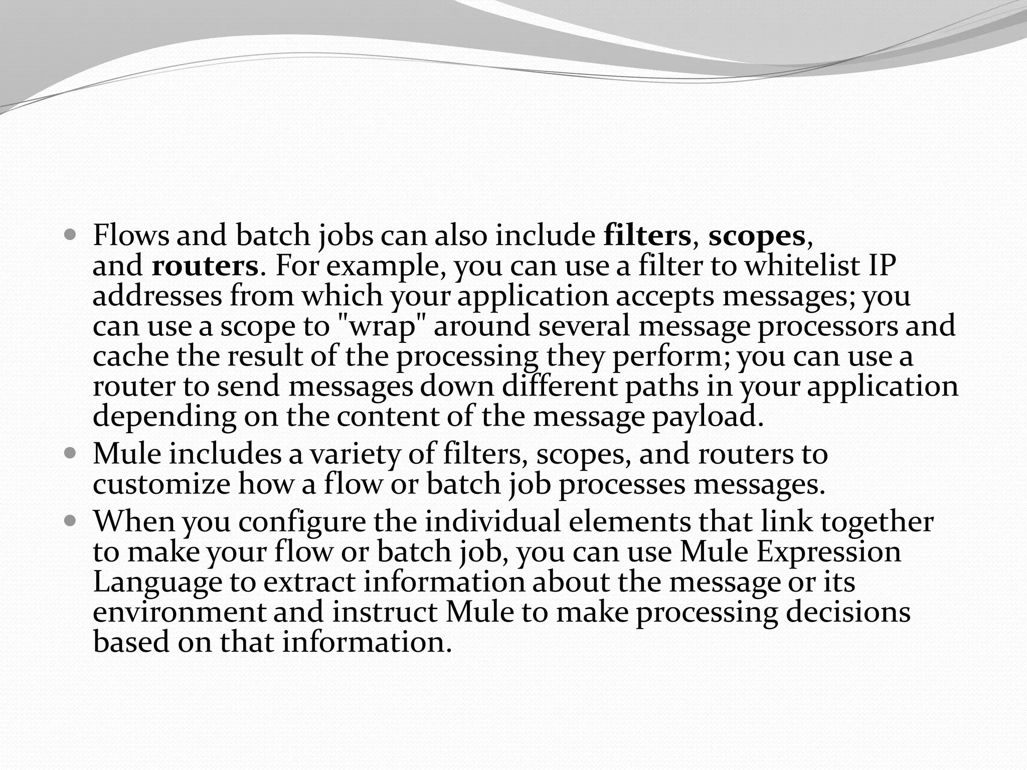  Flows and batch jobs can also include filters, scopes,
and routers. For example, you can use a filter to whitelist IP
addresses from which your application accepts messages; you
can use a scope to "wrap" around several message processors and
cache the result of the processing they perform; you can use a
router to send messages down different paths in your application
depending on the content of the message payload.
 Mule includes a variety of filters, scopes, and routers to
customize how a flow or batch job processes messages.
 When you configure the individual elements that link together
to make your flow or batch job, you can use Mule Expression
Language to extract information about the message or its
environment and instruct Mule to make processing decisions
based on that information.
 