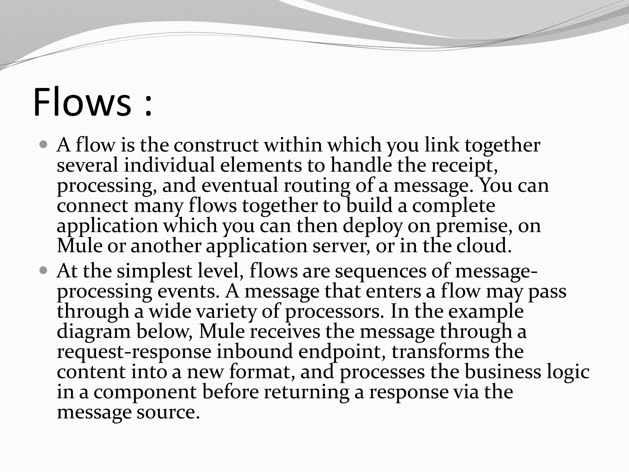 Flows :
 A flow is the construct within which you link together
several individual elements to handle the receipt,
processing, and eventual routing of a message. You can
connect many flows together to build a complete
application which you can then deploy on premise, on
Mule or another application server, or in the cloud.
 At the simplest level, flows are sequences of message-
processing events. A message that enters a flow may pass
through a wide variety of processors. In the example
diagram below, Mule receives the message through a
request-response inbound endpoint, transforms the
content into a new format, and processes the business logic
in a component before returning a response via the
message source.
 