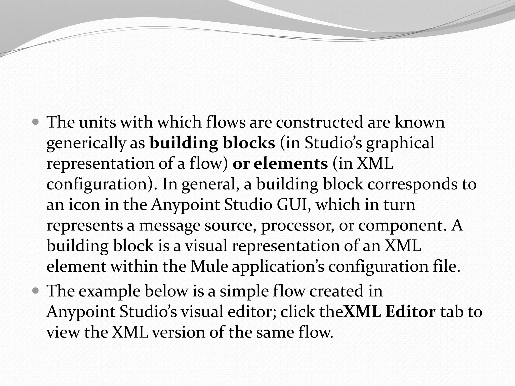  The units with which flows are constructed are known
generically as building blocks (in Studio’s graphical
representation of a flow) or elements (in XML
configuration). In general, a building block corresponds to
an icon in the Anypoint Studio GUI, which in turn
represents a message source, processor, or component. A
building block is a visual representation of an XML
element within the Mule application’s configuration file.
 The example below is a simple flow created in
Anypoint Studio’s visual editor; click theXML Editor tab to
view the XML version of the same flow.
 