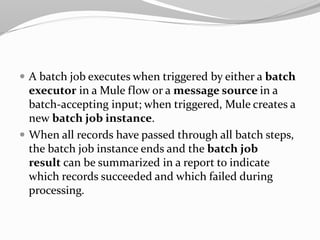  A batch job executes when triggered by either a batch
executor in a Mule flow or a message source in a
batch-accepting input; when triggered, Mule creates a
new batch job instance.
 When all records have passed through all batch steps,
the batch job instance ends and the batch job
result can be summarized in a report to indicate
which records succeeded and which failed during
processing.
 