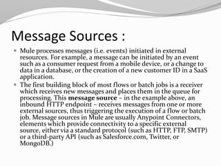 Message Sources :
 Mule processes messages (i.e. events) initiated in external
resources. For example, a message can be initiated by an event
such as a consumer request from a mobile device, or a change to
data in a database, or the creation of a new customer ID in a SaaS
application.
 The first building block of most flows or batch jobs is a receiver
which receives new messages and places them in the queue for
processing. This message source – in the example above, an
inbound HTTP endpoint – receives messages from one or more
external sources, thus triggering the execution of a flow or batch
job. Message sources in Mule are usually Anypoint Connectors,
elements which provide connectivity to a specific external
source, either via a standard protocol (such as HTTP, FTP, SMTP)
or a third-party API (such as Salesforce.com, Twitter, or
MongoDB.)
 