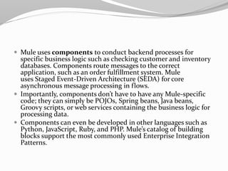  Mule uses components to conduct backend processes for
specific business logic such as checking customer and inventory
databases. Components route messages to the correct
application, such as an order fulfillment system. Mule
uses Staged Event-Driven Architecture (SEDA) for core
asynchronous message processing in flows.
 Importantly, components don’t have to have any Mule-specific
code; they can simply be POJOs, Spring beans, Java beans,
Groovy scripts, or web services containing the business logic for
processing data.
 Components can even be developed in other languages such as
Python, JavaScript, Ruby, and PHP. Mule’s catalog of building
blocks support the most commonly used Enterprise Integration
Patterns.
 
